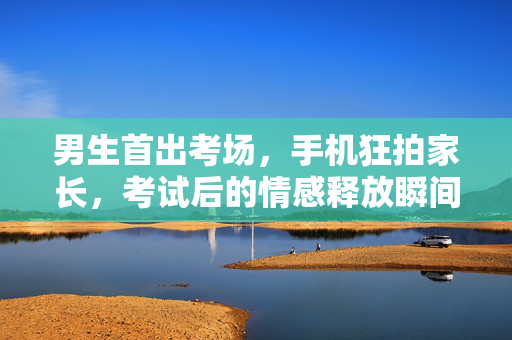 男生首出考场，手机狂拍家长，考试后的情感释放瞬间