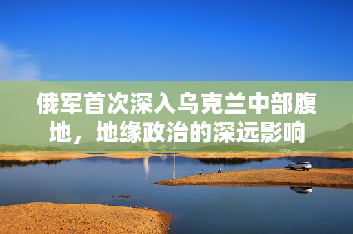 俄军首次深入乌克兰中部腹地，地缘政治的深远影响