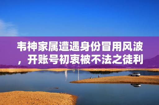 韦神家属遭遇身份冒用风波，开账号初衷被不法之徒利用的漏洞揭秘