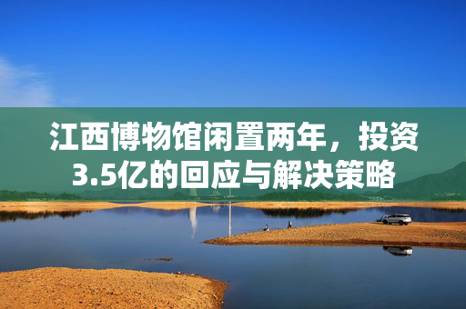 江西博物馆闲置两年，投资3.5亿的回应与解决策略