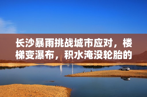 长沙暴雨挑战城市应对，楼梯变瀑布，积水淹没轮胎的思考