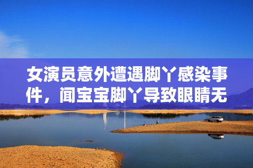 女演员意外遭遇脚丫感染事件，闻宝宝脚丫导致眼睛无法睁开