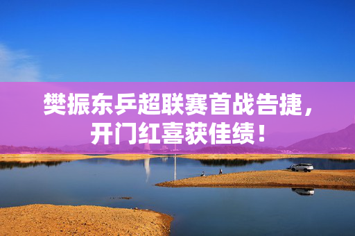 樊振东乒超联赛首战告捷，开门红喜获佳绩！