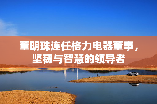 董明珠连任格力电器董事，坚韧与智慧的领导者
