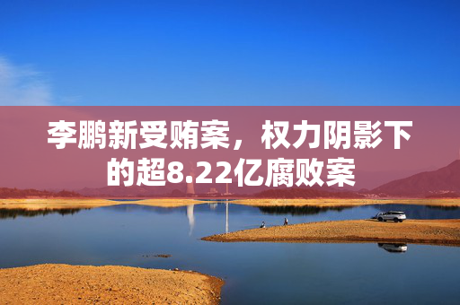 李鹏新受贿案，权力阴影下的超8.22亿腐败案