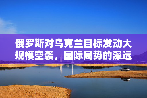 俄罗斯对乌克兰目标发动大规模空袭，国际局势的深远影响