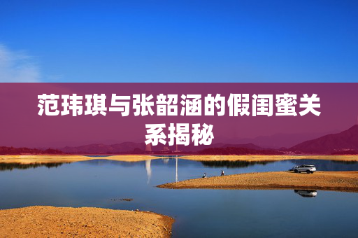 范玮琪与张韶涵的假闺蜜关系揭秘