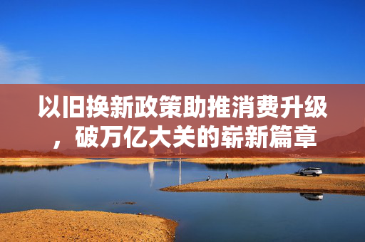 以旧换新政策助推消费升级，破万亿大关的崭新篇章