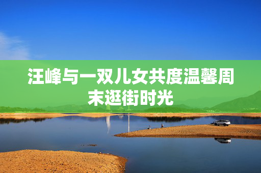 汪峰与一双儿女共度温馨周末逛街时光
