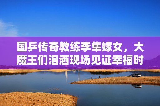 国乒传奇教练李隼嫁女，大魔王们泪洒现场见证幸福时刻