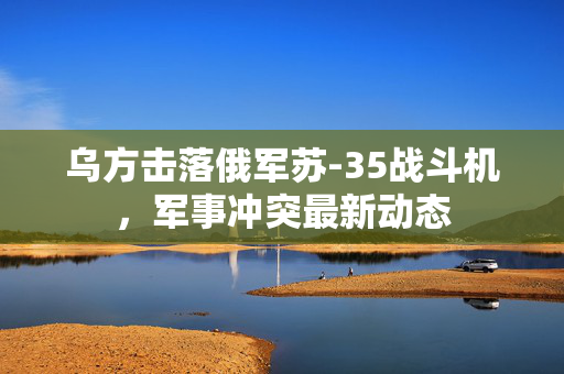 乌方击落俄军苏-35战斗机，军事冲突最新动态