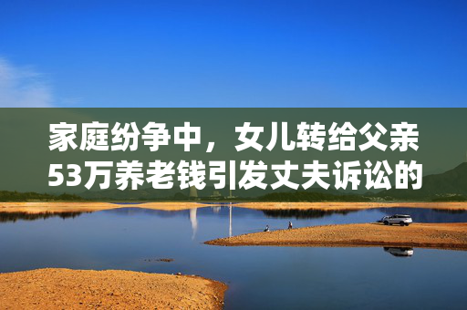 家庭纷争中，女儿转给父亲53万养老钱引发丈夫诉讼的矛盾焦点