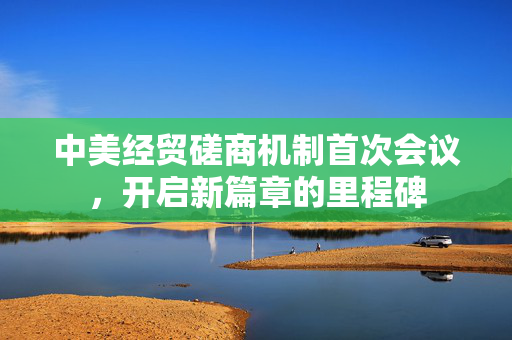 中美经贸磋商机制首次会议，开启新篇章的里程碑