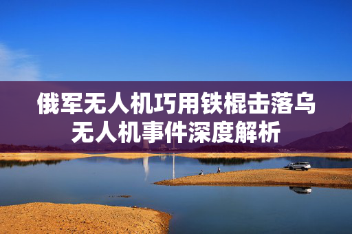 俄军无人机巧用铁棍击落乌无人机事件深度解析