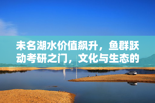 未名湖水价值飙升，鱼群跃动考研之门，文化与生态的交织思考