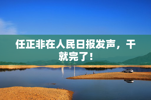 任正非在人民日报发声，干就完了！