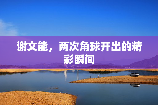 谢文能，两次角球开出的精彩瞬间