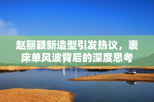 赵丽颖新造型引发热议，裹床单风波背后的深度思考