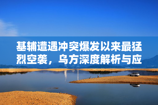 基辅遭遇冲突爆发以来最猛烈空袭，乌方深度解析与应对策略