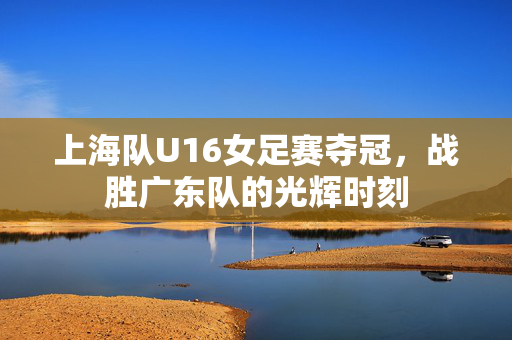 上海队U16女足赛夺冠，战胜广东队的光辉时刻