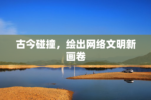 古今碰撞，绘出网络文明新画卷