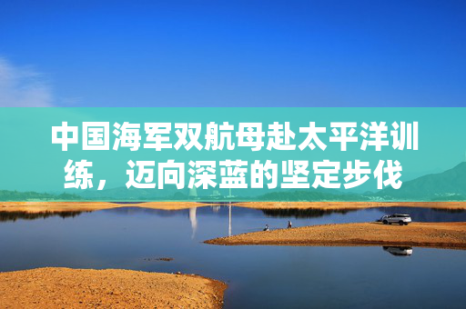 中国海军双航母赴太平洋训练，迈向深蓝的坚定步伐