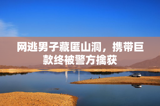 网逃男子藏匿山洞，携带巨款终被警方擒获