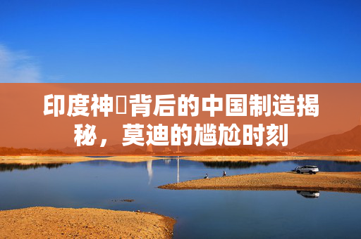 印度神祇背后的中国制造揭秘，莫迪的尴尬时刻