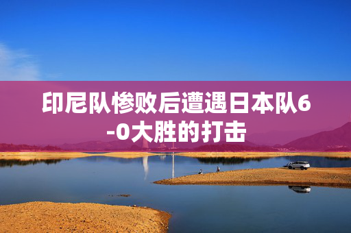 印尼队惨败后遭遇日本队6-0大胜的打击
