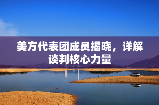 美方代表团成员揭晓，详解谈判核心力量