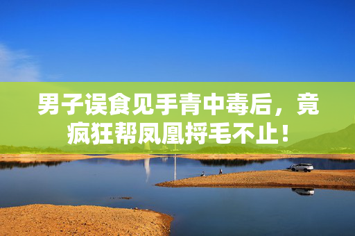 男子误食见手青中毒后，竟疯狂帮凤凰捋毛不止！