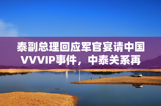 泰副总理回应军官宴请中国VVVIP事件，中泰关系再添新篇章