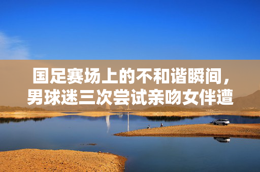 国足赛场上的不和谐瞬间，男球迷三次尝试亲吻女伴遭拒