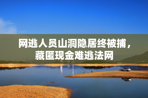网逃人员山洞隐居终被捕，藏匿现金难逃法网