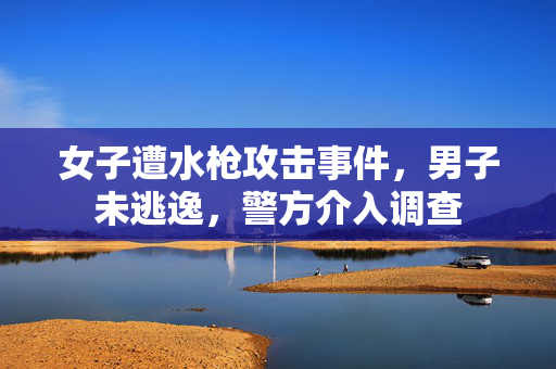 女子遭水枪攻击事件，男子未逃逸，警方介入调查