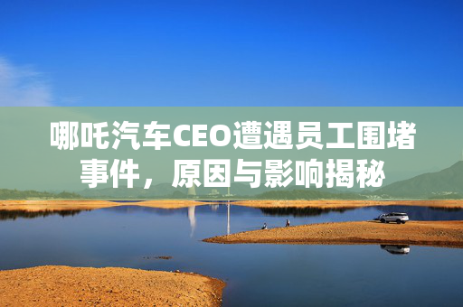 哪吒汽车CEO遭遇员工围堵事件，原因与影响揭秘