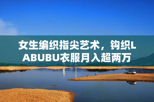 女生编织指尖艺术，钩织LABUBU衣服月入超两万