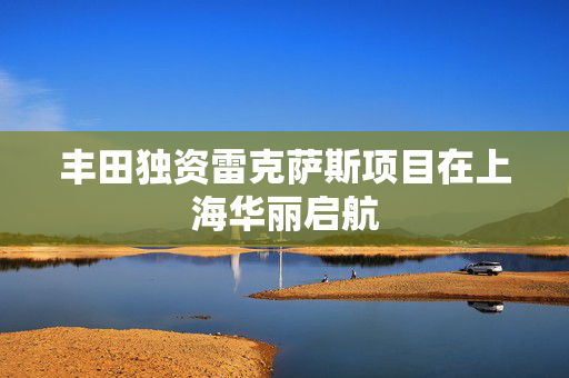 丰田独资雷克萨斯项目在上海华丽启航