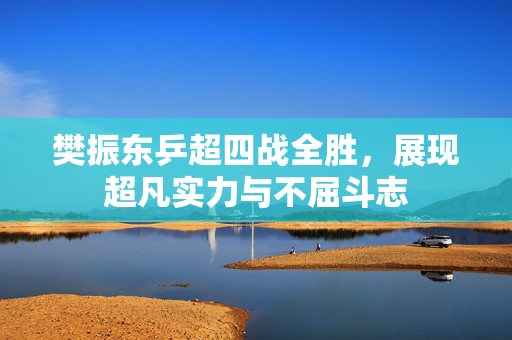 樊振东乒超四战全胜，展现超凡实力与不屈斗志