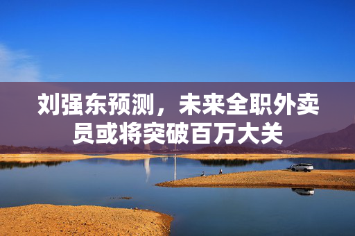 刘强东预测，未来全职外卖员或将突破百万大关