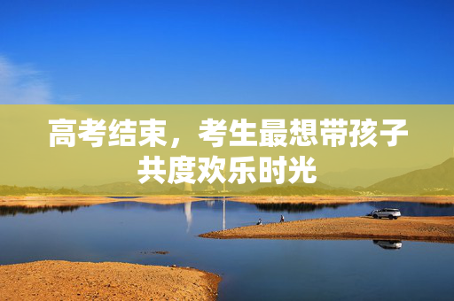 高考结束，考生最想带孩子共度欢乐时光