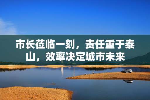 市长莅临一刻，责任重于泰山，效率决定城市未来