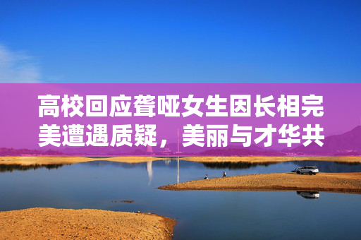 高校回应聋哑女生因长相完美遭遇质疑，美丽与才华共存
