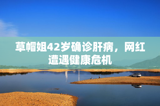 草帽姐42岁确诊肝病，网红遭遇健康危机