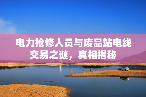 电力抢修人员与废品站电线交易之谜，真相揭秘