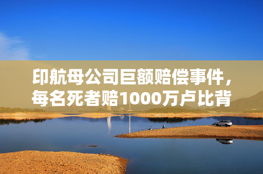 印航母公司巨额赔偿事件，每名死者赔1000万卢比背后的真相