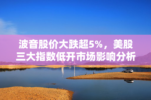 波音股价大跌超5%，美股三大指数低开市场影响分析