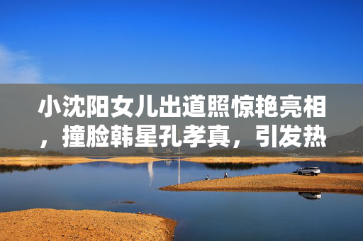 小沈阳女儿出道照惊艳亮相，撞脸韩星孔孝真，引发热议的美丽新星