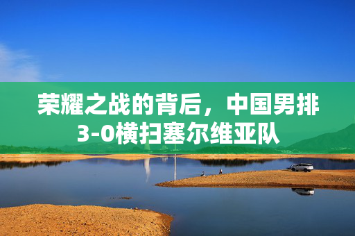 荣耀之战的背后，中国男排3-0横扫塞尔维亚队