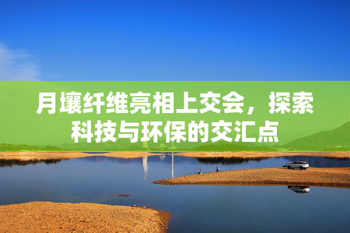月壤纤维亮相上交会，探索科技与环保的交汇点